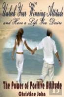 Unlock Your Winning Attitude And Have A Life You Desire: The Power Of Positive Attitude