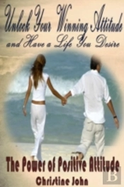 Unlock Your Winning Attitude And Have A Life You Desire: The Power Of Positive Attitude