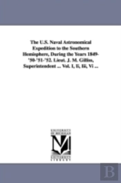 U.S. Naval Astronomical Expedition To The Southern Hemisphere, During The Years 1849-'50-'51-'52. Lieut. J. M. Gilliss, Superintendent ... Vol. I, Ii, Iii, Vi ...