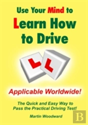 Use Your Mind To Learn How To Drive: The Quick And Easy Way To Pass The Practical Driving Test!