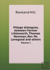 Village Dialogues, Between Farmer Littleworth, Thomas Newman, Rev. Mr. Lovegood And Others Volume 1