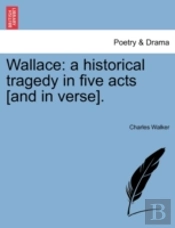 Wallace: A Historical Tragedy In Five Acts (And In Verse).