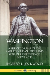 Washington: A Heroic Drama Of The American Revolution And War Of Independence, In Five Acts