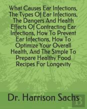 What Causes Ear Infections, The Types Of Ear Infections, The Dangers And Health Effects Of Contracting Ear Infections, How To Prevent Ear Infections, How To Optimize Your Overall Health, And The Simpl