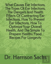 What Causes Ear Infections, The Types Of Ear Infections, The Dangers And Health Effects Of Contracting Ear Infections, How To Prevent Ear Infections, How To Optimize Your Overall Health, And The Simpl