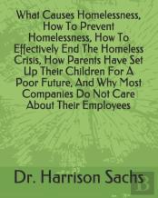 What Causes Homelessness, How To Prevent Homelessness, How To Effectively End The Homeless Crisis, How Parents Have Set Up Their Children For A Poor Future, And Why Most Companies Do Not Care About Th