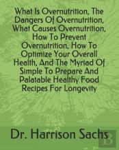 What Is Overnutrition, The Dangers Of Overnutrition, What Causes Overnutrition, How To Prevent Overnutrition, How To Optimize Your Overall Health, And The Myriad Of Simple To Prepare And Palatable Hea