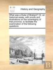 What Was A Duke Of Brabant? Or, An Historical Essay, With Proofs And Illustrations On The Sovereignty Of That Province, To Facilitate The Examination Of The Following Questions
