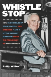 Whistle Stop - How 31,000 Miles Of Train Travel, 352 Speeches, And A Little Midwest Gumption Saved The Presidency Of Harry Truman