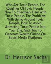 Who Are Toxic People, The Qualities Of Toxic People, How To Effectively Deal With Toxic People, The Problems With Being Around Toxic People, How To Avoid Attracting Toxic People Into Your Life, And Ho