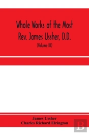 Whole Works Of The Most Rev. James Ussher, D.D., Lord Archbishop Of Armagh, And Primate Of All Ireland. Now For The First Time Collected, With A Life Of The Author And An Account Of His Writings (Vol