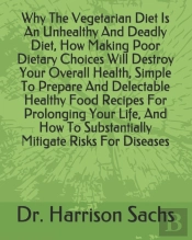 Why The Vegetarian Diet Is An Unhealthy And Deadly Diet, How Making Poor Dietary Choices Will Destroy Your Overall Health, Simple To Prepare And Delectable Healthy Food Recipes For Prolonging Your Lif