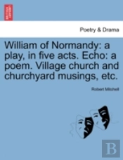 William Of Normandy: A Play, In Five Acts. Echo: A Poem. Village Church And Churchyard Musings, Etc.