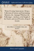 Winter Evening Amusements. Being A Collection Of Curious And Entertaining Histories, &C. Amongst Which Are The Following; (...)Ntelion, Or The Knight Of The Oracle, And Son Of Persicles, King Of Assyr