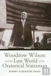 Woodrow Wilson And The Lost World Of The Oratorical Statesman