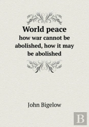 World Peace How War Cannot Be Abolished, How It May Be Abolished