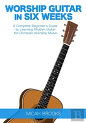 Worship Guitar In Six Weeks: A Complete Beginner'S Guide To Learning Rhythm Guitar For Christian Worship Music
